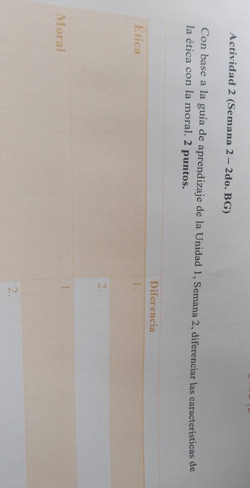 Actividad 2 (Semana 2 - 2do. BG) 
Con base a la guía de aprendizaje de la Unidad 1, Semana 2, diferenciar las características de 
la ética con la moral. 2 puntos. 
Diferencia 
Ética 1. 
2. 
Moral 
1. 
2.