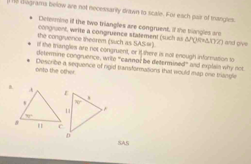 diagrams below are not necessarily drawn to scale. For each pair of thangles.
Determine if the two triangles are congruent. If the triangles are
congruent, write a congruence statement (such as ΔPQR=ΔXYZ) and give
the congruence theorem (such as SAS=).
If the triangles are not congruent, or if there is not enough information to
determine congruence, write “cannor be determined” and explain why not.
Describe a sequence of rigid transformations that would map one triangle
onto the other.
SAS