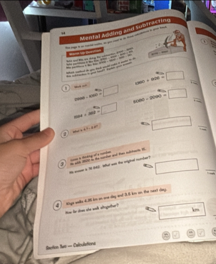 Mental Adding and Subtracting
Warm Up Questian
Ba aad lie we soing the sh tarton 2000 - 1
jnhind, wehd do woo thork mould more it mene to th P(4)=1(4)+(3)(4)=1(4) 0=806000=8806)0(1) “. - ,
M he ea i tke ta 2

1360+926=□ _
1 copθ -1050=□ 5080-2090=□ _
1504+302=□
□
h41-28? _! _
2
Cose is thking of a numbe
3 Hs wils 3800 to the mumber and then subtracts 15.
□ □ 
Ns aneser is 78 842. What was the original number?
4 Kngs wilks 4.35 km on one day and 3.5 km on the next day.
How fr does she walk altogether?
moverline EA km
Saction Two — Calculations