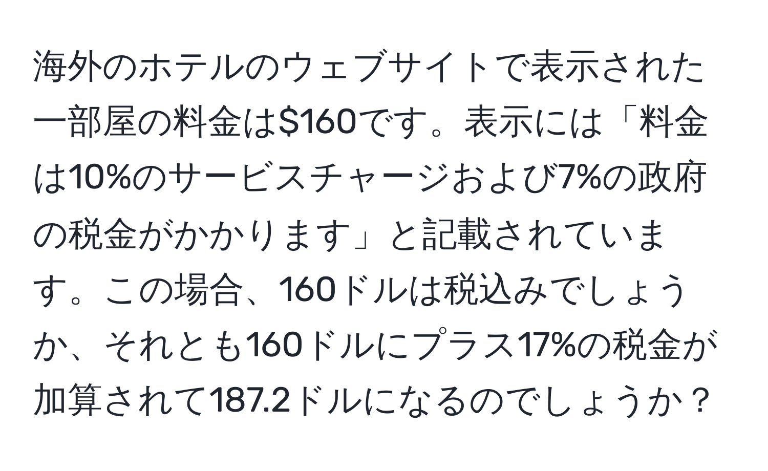 海外のホテルのウェブサイトで表示された一部屋の料金は$160です。表示には「料金は10%のサービスチャージおよび7%の政府の税金がかかります」と記載されています。この場合、160ドルは税込みでしょうか、それとも160ドルにプラス17%の税金が加算されて187.2ドルになるのでしょうか？