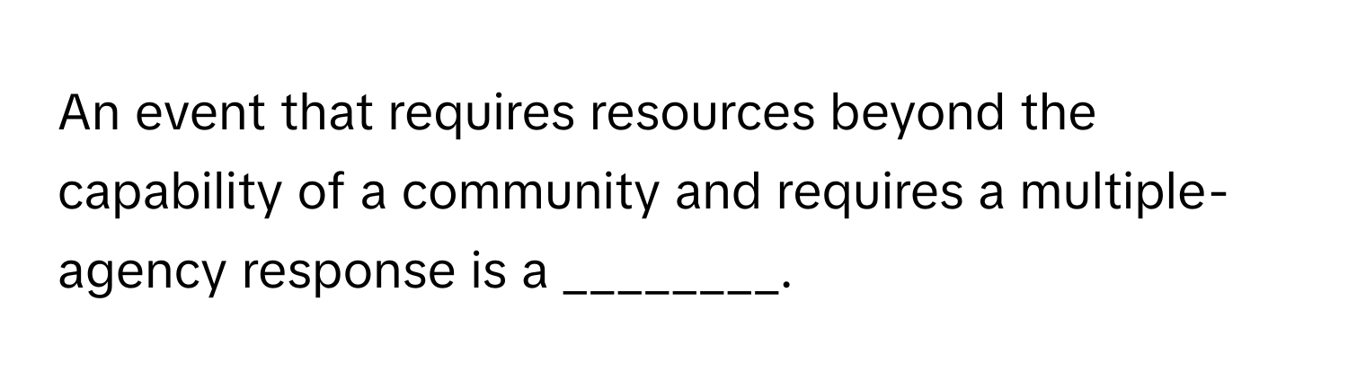 An event that requires resources beyond the capability of a community and requires a multiple-agency response is a ________.