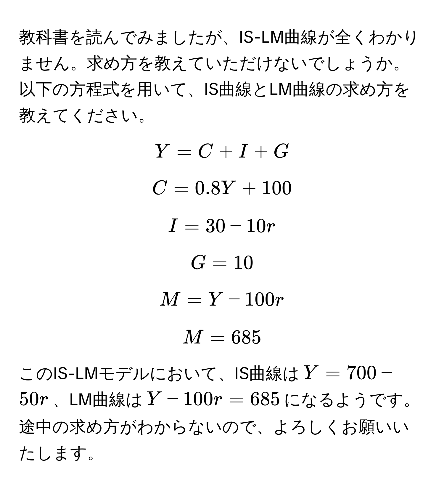 教科書を読んでみましたが、IS-LM曲線が全くわかりません。求め方を教えていただけないでしょうか。以下の方程式を用いて、IS曲線とLM曲線の求め方を教えてください。  
$$Y = C + I + G$$  
$$C = 0.8Y + 100$$  
$$I = 30 - 10r$$  
$$G = 10$$  
$$M = Y - 100r$$  
$$M = 685$$  

このIS-LMモデルにおいて、IS曲線は$Y = 700 - 50r$、LM曲線は$Y - 100r = 685$になるようです。途中の求め方がわからないので、よろしくお願いいたします。