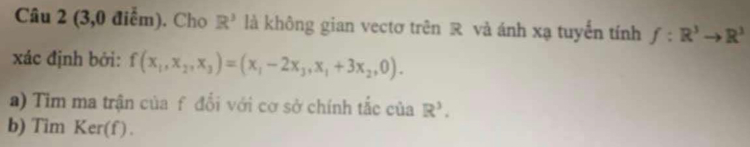 (3,0 điểm). Cho R^3 là không gian vectơ trên R và ánh xạ tuyến tính f:R^3to R^3
xác định bởi: f(x_1,x_2,x_3)=(x_1-2x_3,x_1+3x_2,0). 
a) Tim ma trận của f đổi với cơ sở chính tắc của R^3. 
b) Tim Ker(f) .