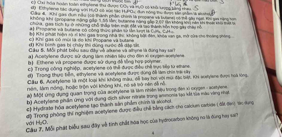 đng địch thuốc tim
c) Oxi hóa hoàn toàn ethylene thu được CO_2 và H_2O có khối lượng bằng nhau.
d) Ethylene tác dụng với H_2O có xúc tác H_3PO 94; đun nóng thu được sản phẩm là alcohol,
Câu 4. Khí gas đun nấu (có thành phần chính là propane và butane) có thể gây ngạt. Khí gas nặng hơn
không khí (propane nặng gấp 1,55 lần; butanne nặng gấp 2,07 lần không khi) nên khi thoát khỏi thiết bị
chứa, gas tích tụ ở những chỗ thấp trên mặt đất và tạo thành hỗn hợp gây cháy nổ.
a) Propane và butane có công thức phân tử lần lượt là C_3H_8,C_4H_10.
b) Khi phát hiện rò rĩ khí gas trong nhà thì: không bật đèn, khóa van ga, mở cửa cho thoáng phòng...
c) Khí gas có mùi là do khí Propane và butane
d) Khi bình gas bị cháy thì dùng nước để dập tắt.
Câu 5. Mỗi phát biểu sau đây về alkene và alhyne là đúng hay sai?
a) Acetylene được sử dụng làm nhiên liệu cho đèn xì oxygen-acetylene.
b) Ethene và propene được sử dụng để tổng hợp polymer.
c) Trong công nghiệp, acetylene có thể được điều chế trực tiếp từ ethane.
d) Trong thực tiễn, ethylene và acetylene được dùng để làm chín trái cây.
Câu 6. Acetylene là một loại khí không màu, dễ bay hơi với mùi đặc biệt. Khi acetylene được hoá lỏng,
nén, làm nóng, hoặc trộn với không khí, nó sẽ trở nên dễ nỗ.
a) Một ứng dụng quan trọng của acetylene là làm nhiên liệu trong đèn xì oxygen - acetylene.
b) Acetylene phản ứng với dung dịch silver nitrate trong ammonia tạo kết tủa màu vàng nhạt
c) Hydrate hóa acetylene tạo thành sản phẩm chính là alcohol.
d) Trong phòng thí nghiệm acetylene được điều chế bằng cách cho calcium carbide ( đất đèn) tác dụng
với
Câu 7. Mỗi phát biểu sau đây về tính chất hóa học của hydrocarbon không no là đúng hay sai? H_2O.
4