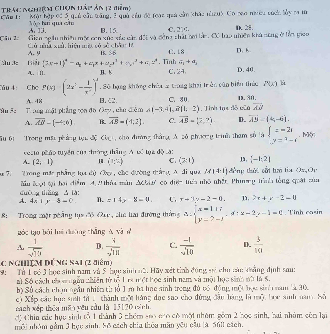 TRÁC NGHIỆM CHQN ĐÁP ÁN (2 điểm)
Câu 1: Một hộp có 5 quả cầu trắng, 3 quả cầu đỏ (các quả cầu khác nhau). Có bao nhiêu cách lấy ra từ
hộp hai quả cầu
A. 13. B. 15. C. 210. D. 28.
Câu 2: Gieo ngẫu nhiêu một con xúc xắc cân đối và đồng chất hai lần. Có bao nhiêu khả năng ở lần gieo
thứ nhất xuất hiện mặt có số chấm lẻ
A. 9 B. 36 C. 18 D. 8.
Câu 3: a Biết (2x+1)^4=a_0+a_1x+a_2x^2+a_3x^3+a_4x^4. Tính a_1+a_3
A. 10. B. 8. C. 24. D. 40.
Câu 4: Cho P(x)=(2x^2- 1/x^3 )^5. Số hạng không chứa x trong khai triển của biểu thức P(x) là
A. 48. B. 62. C. -80. D. 80.
Tâu 5: Trong mặt phẳng tọa độ Oxy , cho điểm A(-3;4),B(1;-2). Tính tọa độ của vector AB
A. vector AB=(-4;6). B. vector AB=(4;2). C. vector AB=(2;2). D. vector AB=(4;-6).
âu 6: Trong mặt phẳng tọa độ Oxy, cho đường thắng △ cd phương trình tham số là beginarrayl x=2t y=3-tendarray.. Một
vecto pháp tuyến của đường thẳng △ cd tọa độ là:
D.
A. (2;-1) B. (1;2) C. (2;1) (-1;2)
u 7: Trong mặt phẳng tọa độ Oxy, cho đường thắng Δ đi qua M(4;1) đồng thời cắt hai tia Ox,Oy
lần lượt tại hai điểm A, B thỏa mãn △ OAB có diện tích nhỏ nhất. Phương trình tổng quát của
đường thắng △ la
A. 4x+y-8=0. B. x+4y-8=0. C. x+2y-2=0. D. 2x+y-2=0
8: Trong mặt phẳng tọa độ Oxy, cho hai đường thẳng Delta :beginarrayl x=1+t y=2-tendarray. ,d:x+2y-1=0. Tính cosin
góc tạo bởi hai đường thắng △ và lambda
C.
A.  1/sqrt(10)   3/sqrt(10)   (-1)/sqrt(10)   3/10 
B.
D.
C NGHIỆM ĐÚNG SAI (2 điểm)
9: Tổ 1 có 3 học sinh nam và 5 học sinh nữ. Hãy xét tính đúng sai cho các khẳng định sau:
a) Số cách chọn ngẫu nhiên từ tổ 1 ra một học sinh nam và một học sinh nữ là 8.
b) Số cách chọn ngẫu nhiên từ tổ 1 ra ba học sinh trong đó có đúng một học sinh nam là 30.
c) Xếp các học sinh tổ 1 thành một hàng dọc sao cho đứng đầu hàng là một học sinh nam. Số
cách xếp thỏa mãn yêu cầu là 15120 cách.
d) Chia các học sinh tổ 1 thành 3 nhóm sao cho có một nhóm gồm 2 học sinh, hai nhóm còn lại
mỗi nhóm gồm 3 học sinh. Số cách chia thỏa mãn yêu cầu là 560 cách.