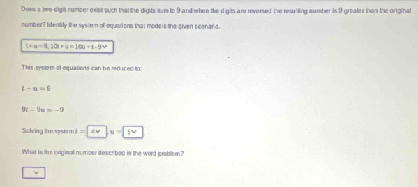 Does a two-digit number exist such that the digits sum to 9 and when the digits are reversed the resulting number is 9 greater than the original 
number? Identify the system of equations that models the given scenario.
L+u=9;10t+u=10u+t-9v
This system of equations can be reduced to:
t+u=9
9t-9u=-9
Solving the system t=4v|u=5v
What is the original number described in the word problem?