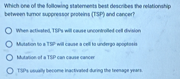 Which one of the following statements best describes the relationship
between tumor suppressor proteins (TSP) and cancer?
When activated, TSPs will cause uncontrolled cell division
Mutation to a TSP will cause a cell to undergo apoptosis
Mutation of a TSP can cause cancer
TSPs usually become inactivated during the teenage years.