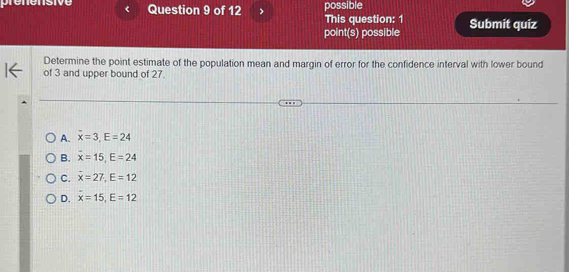 prénénsive Question 9 of 12 possible
This question: 1
Submit quiz
point(s) possible
Determine the point estimate of the population mean and margin of error for the confidence interval with lower bound
of 3 and upper bound of 27.
A. overline x=3, E=24
B. x=15, E=24
C. overline x=27, E=12
D. x=15, E=12