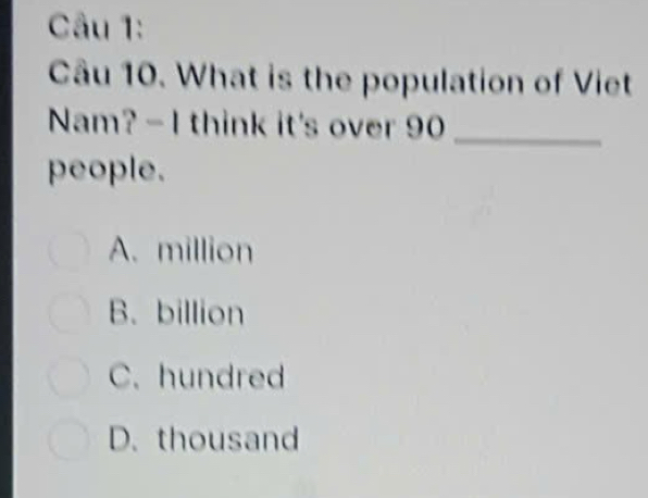 What is the population of Viet
Nam? - I think it's over 90 _
people.
A. million
B. billion
C. hundred
D. thousand