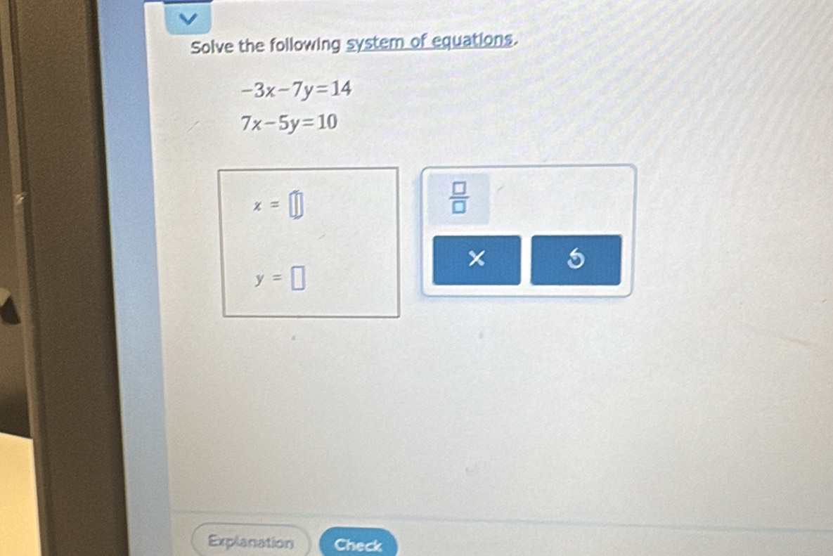 Solve the following system of equations.
-3x-7y=14
7x-5y=10
x=□
 □ /□  
5
y=□
Explanation Check