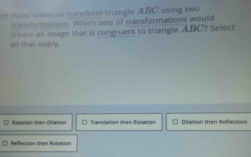 Peter wants to transform triangle ABC using two
transformations. Which sets of transformations would
create an image that is congruent to triangle ABC? Select
all that apply.
Rotation then Dilation Translation then Rotation Dilation then Reflection
Reflection then Rotation