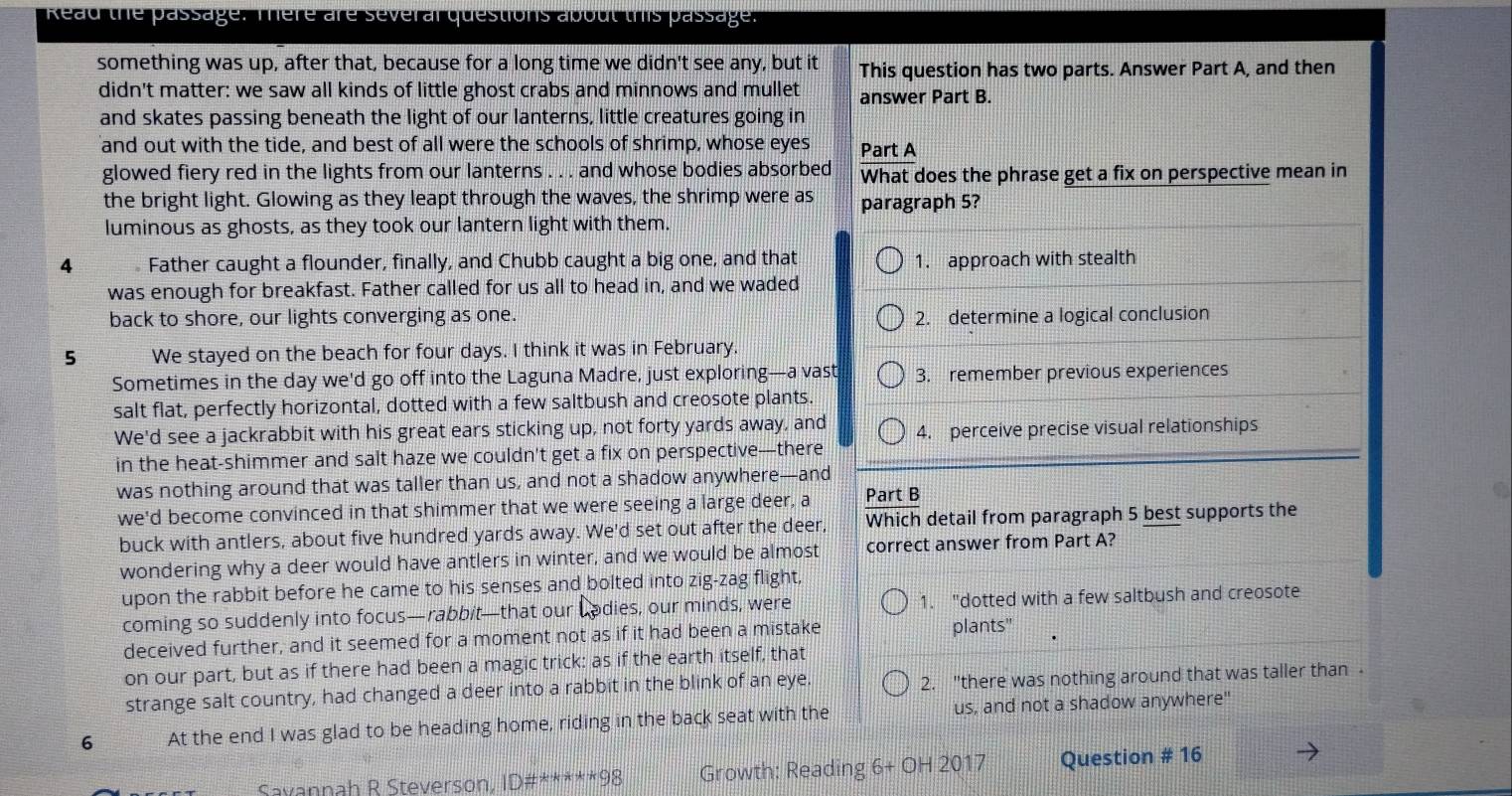 Read the passage. There are several questions about this passage.
something was up, after that, because for a long time we didn't see any, but it This question has two parts. Answer Part A, and then
didn't matter: we saw all kinds of little ghost crabs and minnows and mullet answer Part B.
and skates passing beneath the light of our lanterns, little creatures going in
and out with the tide, and best of all were the schools of shrimp, whose eyes Part A
glowed fiery red in the lights from our lanterns . . . and whose bodies absorbed What does the phrase get a fix on perspective mean in
the bright light. Glowing as they leapt through the waves, the shrimp were as paragraph 5?
luminous as ghosts, as they took our lantern light with them.
4  Father caught a flounder, finally, and Chubb caught a big one, and that 1. approach with stealth
was enough for breakfast. Father called for us all to head in, and we waded
back to shore, our lights converging as one. 2. determine a logical conclusion
5 We stayed on the beach for four days. I think it was in February.
Sometimes in the day we'd go off into the Laguna Madre, just exploring—a vast 3. remember previous experiences
salt flat, perfectly horizontal, dotted with a few saltbush and creosote plants.
We'd see a jackrabbit with his great ears sticking up, not forty yards away, and 4. perceive precise visual relationships
in the heat-shimmer and salt haze we couldn't get a fix on perspective—there
was nothing around that was taller than us, and not a shadow anywhere—and
we'd become convinced in that shimmer that we were seeing a large deer, a Part B
buck with antlers, about five hundred yards away. We'd set out after the deer, Which detail from paragraph 5 best supports the
wondering why a deer would have antlers in winter, and we would be almost correct answer from Part A?
upon the rabbit before he came to his senses and bolted into zig-zag flight,
coming so suddenly into focus—rabbit—that our I Lodies, our minds, were 1. "dotted with a few saltbush and creosote
deceived further, and it seemed for a moment not as if it had been a mistake
plants"
on our part, but as if there had been a magic trick: as if the earth itself, that
strange salt country, had changed a deer into a rabbit in the blink of an eye. 2. "there was nothing around that was taller than -
6 At the end I was glad to be heading home, riding in the back seat with the us, and not a shadow anywhere"
Svannah R Steverson, ID#*****98 Growth: Reading 6+0H2017 Question # 16