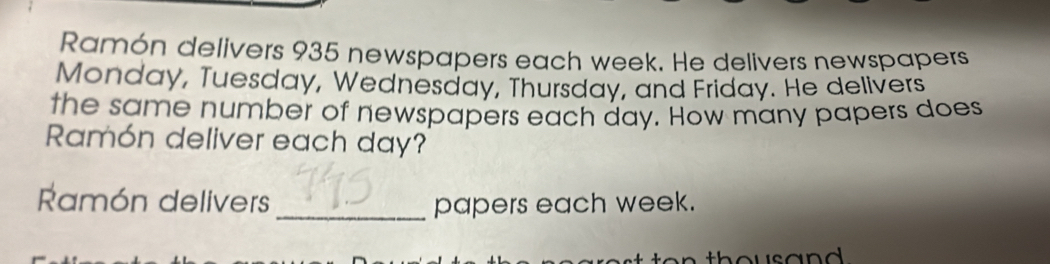 Ramón delivers 935 newspapers each week. He delivers newspapers 
Monday, Tuesday, Wednesday, Thursday, and Friday. He delivers 
the same number of newspapers each day. How many papers does 
Ramón deliver each day? 
Ramón delivers _papers each week.