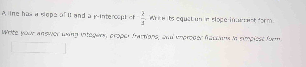 A line has a slope of 0 and a y-intercept of - 2/3 . Write its equation in slope-intercept form. 
Write your answer using integers, proper fractions, and improper fractions in simplest form.