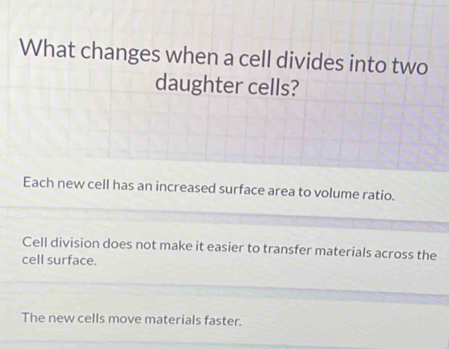 What changes when a cell divides into two
daughter cells?
Each new cell has an increased surface area to volume ratio.
Cell division does not make it easier to transfer materials across the
cell surface.
The new cells move materials faster.