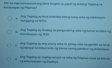 Alin sa mga sumusunod ang tama tungkol sa papel ng wikang Tagalog sa
kasaysayan ng Pilipinas?
Ang Tagalog ay hindi kinikilala bilang isang wika ng edukasyon
a hanggang sa 1970s.
Ang Tagalog ay itinatag na pangunahing wika ng bansa sa ilalim ng
b. Konstitusyon ng 1935.
C. Ang Tagalog ay ang unang wika na ipinag-utos na gamitin sa lahat
ng opisyal na dokumento ng bansa noong panahon ng Amerikano.
Q Ang Tagalog ay naging opisyal na wika ng Pilipinas mula sa simula
ng kolonisasyon ng Espanya.