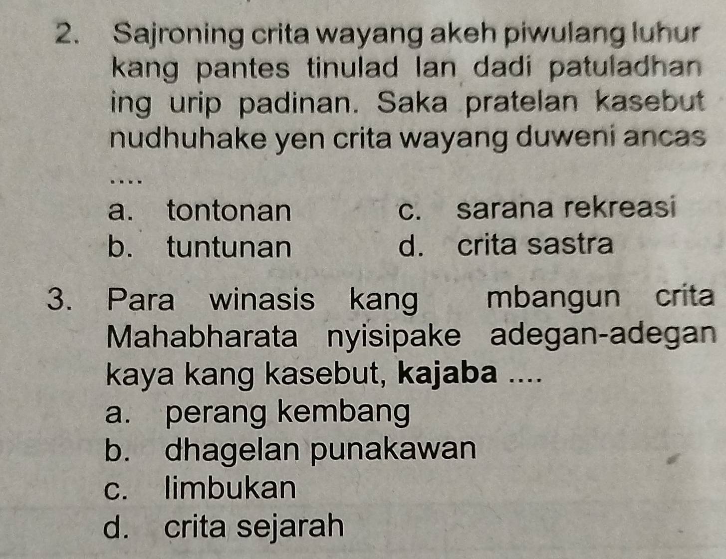 Sajroning crita wayang akeh piwulang luhur
kang pantes tinulad Ian dadi patuladhan .
ing urip padinan. Saka pratelan kasebut
nudhuhake yen crita wayang duweni ancas 
…
a. tontonan c. sarana rekreasi
b. tuntunan d. crita sastra
3. Para winasis kang mbangun crita
Mahabharata nyisipake adegan-adegan
kaya kang kasebut, kajaba ....
a. perang kembang
b. dhagelan punakawan
c. limbukan
d. crita sejarah