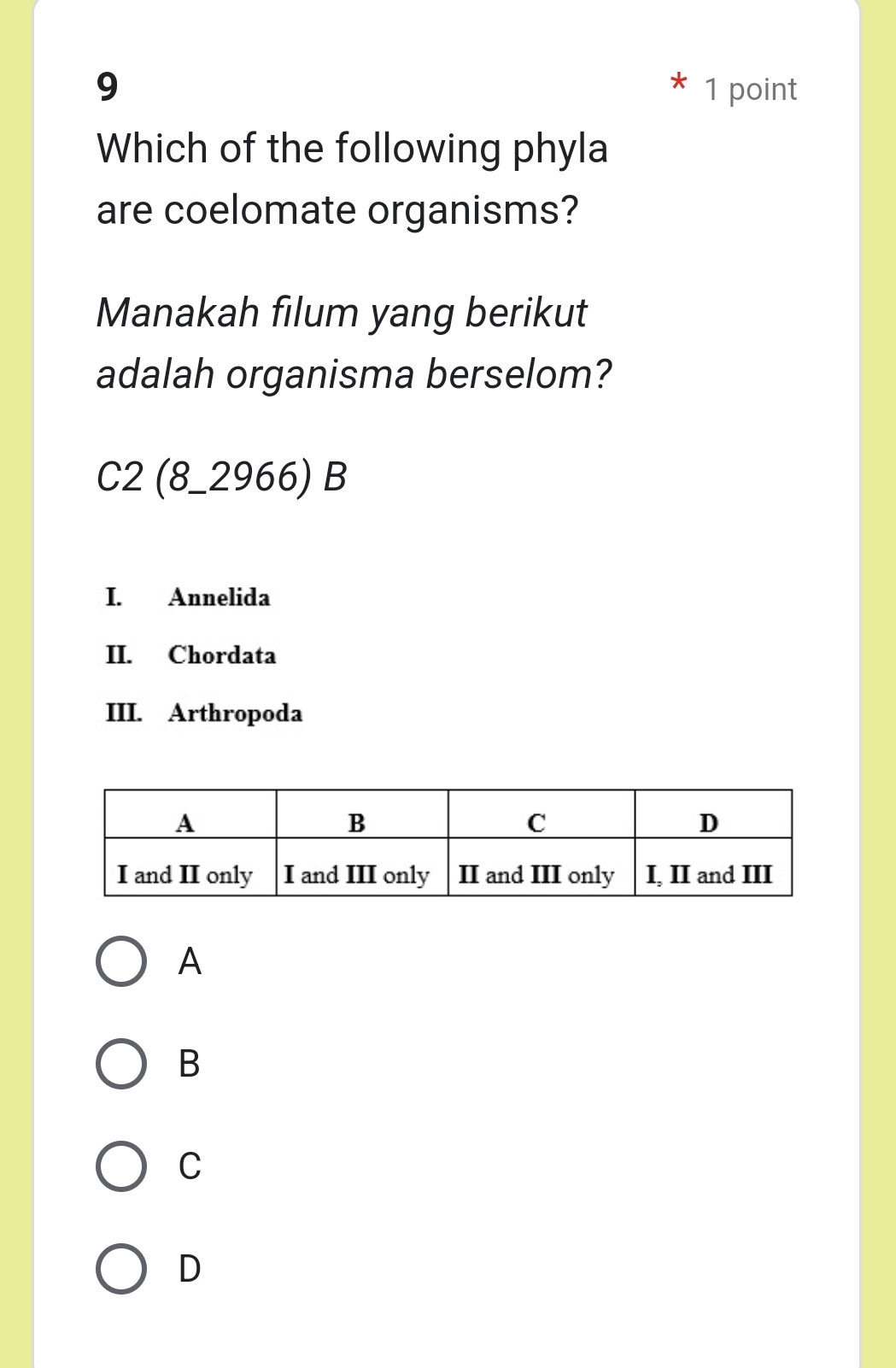 9 1 point
Which of the following phyla
are coelomate organisms?
Manakah filum yang berikut
adalah organisma berselom?
C2(8_ 2966)B
I. Annelida
II. Chordata
III. Arthropoda
A
B
C
D