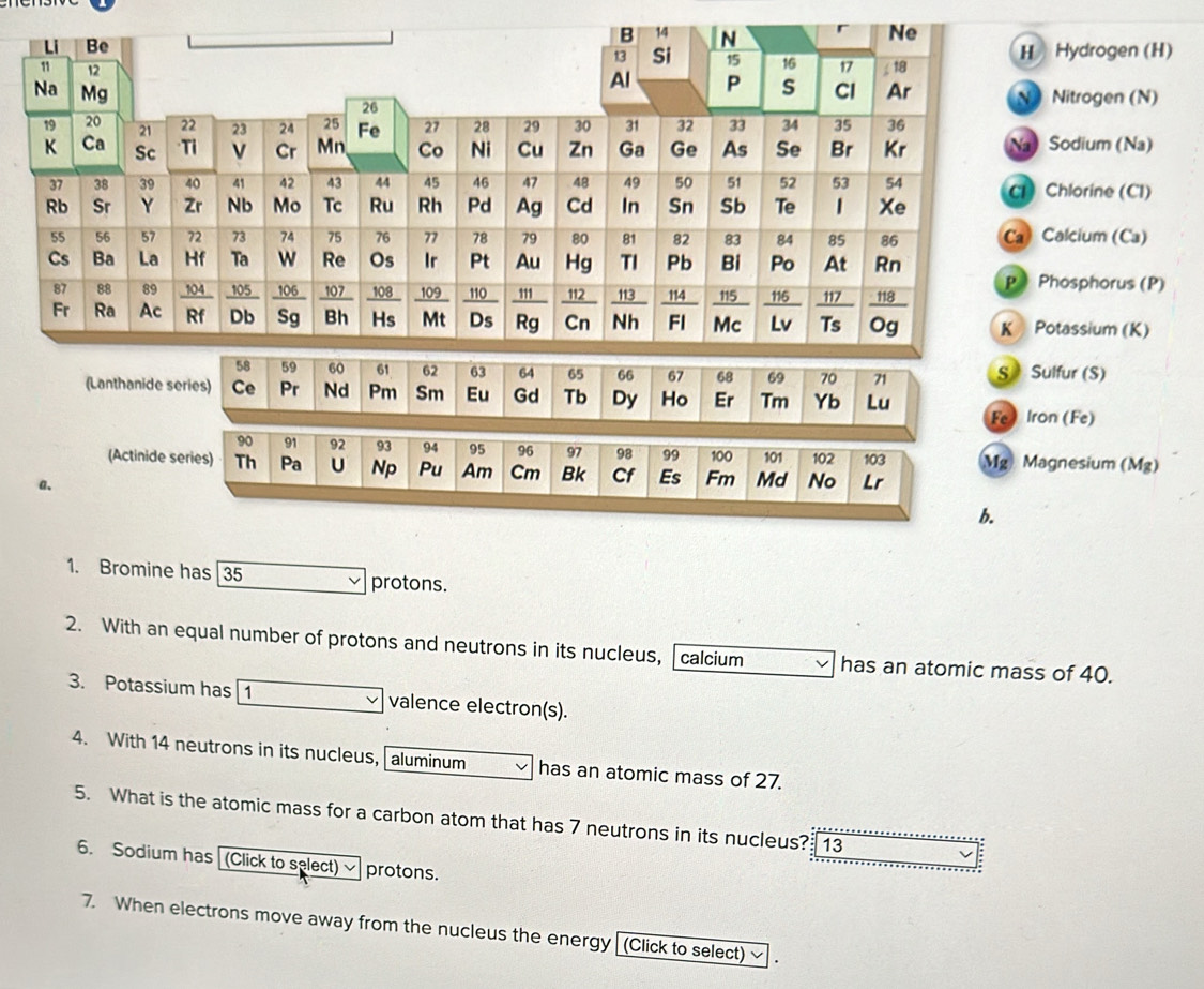 Hydrogen (H) 
Nitrogen (N) 
Sodium (Na) 
Chlorine (CI) 
alcium (Ca) 
hosphorus (P) 
tassium (K) 
S Sulfur (S) 
(Lanthanide 
Fe Iron (Fe) 
(Actinide Mg Magnesium (Mg) 
a、 
b. 
1. Bromine has 35 protons. 
2. With an equal number of protons and neutrons in its nucleus, calcium has an atomic mass of 40. 
3. Potassium has 1 valence electron(s). 
4. With 14 neutrons in its nucleus, aluminum has an atomic mass of 27. 
5. What is the atomic mass for a carbon atom that has 7 neutrons in its nucleus? 13 
6. Sodium has [(Click to select) protons. 
7. When electrons move away from the nucleus the energy [(Click to select)