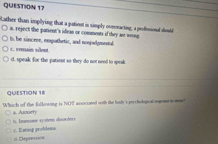 Rather than implying that a patient is simply overreacting, a professional should
a. reject the patient’s ideas or comments if they are wrong.
b. be sincere, empathetic, and nonjudgmental.
c. remain silent.
d. speak for the patient so they do not need to speak.
QUESTION 18
Which of the following is NOT associated with the body's psychological response to stress?
a. Anxiety
b. Immune system disorders
c. Eating problems
d. Depression