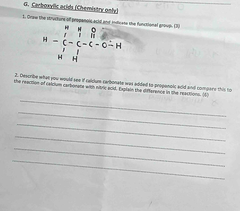 Carboxylic acids (Chemistry only) 
1. Draw the structure of propanoic acid and indicate the functional group. (3)
H-beginarrayr H&N&O C&C&C-C-C-H H&Hendarray
2. Describe what you would see if calcium carbonate was added to propanoic acid and compare this to 
the reaction of calcium carbonate with nitric acid. Explain the difference in the reactions. (6) 
_ 
_ 
_ 
_ 
_ 
_