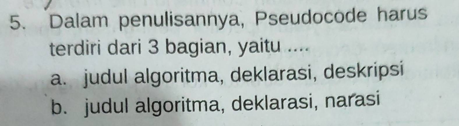 Dalam penulisannya, Pseudocode harus
terdiri dari 3 bagian, yaitu ....
a. judul algoritma, deklarasi, deskripsi
b. judul algoritma, deklarasi, narasi