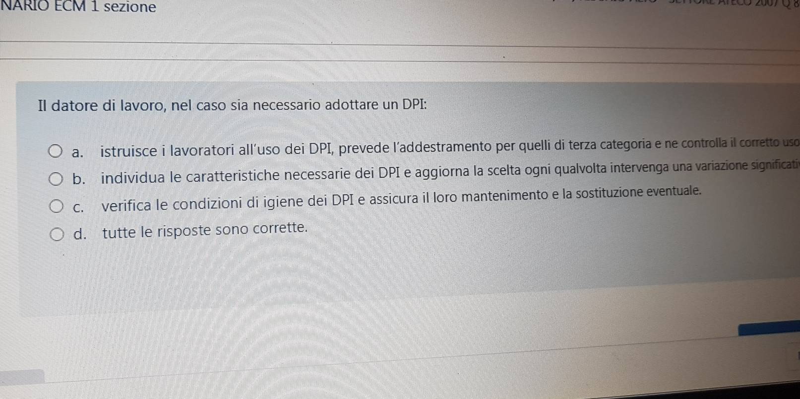 NARIO ECM 1 sezione
(
Il datore di lavoro, nel caso sia necessario adottare un DPI:
a. istruisce i lavoratori allíuso dei DPI, prevede l’addestramento per quelli di terza categoria e ne controlla il corretto uso
b. individua le caratteristiche necessarie dei DPI e aggiorna la scelta ogni qualvolta intervenga una variazione significatia
c. verifica le condizioni di igiene dei DPI e assicura il loro mantenimento e la sostituzione eventuale.
d. tutte le risposte sono corrette.