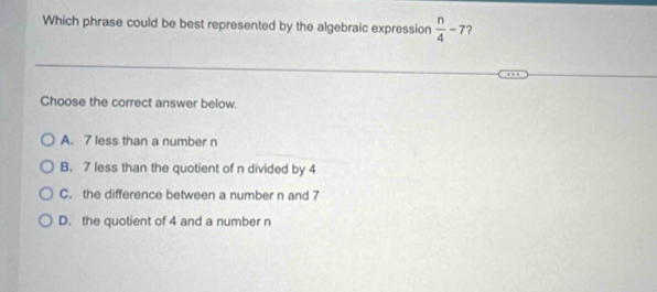 Which phrase could be best represented by the algebraic expression  n/4 -7 ?
Choose the correct answer below.
A. 7 less than a number n
B. 7 less than the quotient of n divided by 4
C. the difference between a number n and 7
D. the quotient of 4 and a number n