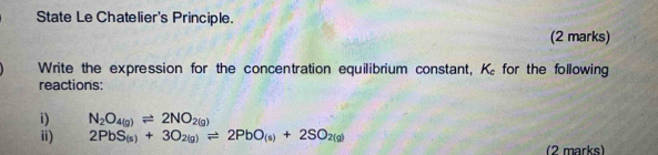 State Le Chatelier's Principle. 
(2 marks) 
Write the expression for the concentration equilibrium constant, K_c for the following 
reactions: 
i) N_2O_4(g)leftharpoons 2NO_2(g)
ii) 2PbS_(s)+3O_2(g)leftharpoons 2PbO_(s)+2SO_2(g)
(2 marks)