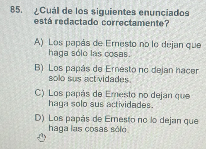 ¿Cuál de los siguientes enunciados
está redactado correctamente?
A) Los papás de Ernesto no lo dejan que
haga sólo las cosas.
B) Los papás de Ernesto no dejan hacer
solo sus actividades.
C) Los papás de Ernesto no dejan que
haga solo sus actividades.
D) Los papás de Ernesto no lo dejan que
haga las cosas sólo.