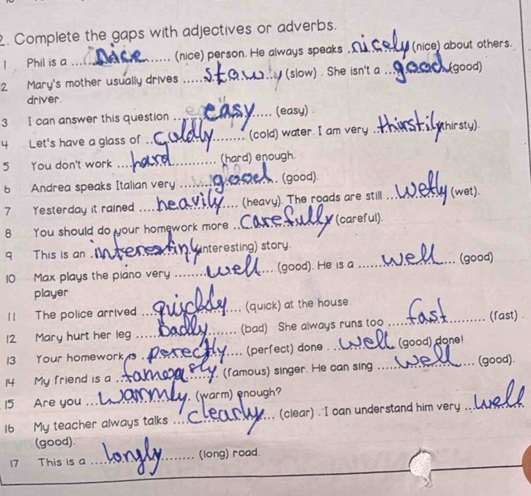 Complete the gaps with adjectives or adverbs. 
1 Phil is a ...... _(nice) person. He always speaks ,_ (nice) about others. 
2 Mary's mother usually drives _(slow) . She isn't a _ (good) 
driver. 
_(easy) . 
3 I can answer this question . _thirsty) 
4 Let's have a glass of _(cold) water. I am very . 
5 You don't work _(hard) enough. 
6 Andrea speaks [talian very _. (good). 
_ 
7 Yesterday it raine _(heavy). The roads are still _(wet). 
8 You should do your homework more _(careful)._ 
9 This is an . _(interesting) story. 
10 Max plays the piano very _(good). He is a _(good) 
player 
11 The police arrive _(quick) at the house_ 
12 Mary hurt her leg _(bad) She always runs too 
(fast) . 
13 Your homework _(perfect) done __(good) done! 
14 My friend is a _(famous) singer. He can sing 
(good). 
15 Are you _. (warm) enough? 
16 My teacher always talks _(clear) ."I can understand him very_ 
(good). 
17 This is a _(long) road. 
_