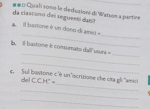 Quali sono le deduzioni di Watson a partire 
da ciascuno dei seguenti dati? 
_ 
_ 
a. Il bastone è un dono di amici = 
_ 
_ 
b. Il bastone è consumato dall'usura = 
_ 
_ 
c. Sul bastone c’è un’iscrizione che cita gli “amici 
del C.C.H." = 
_ 
_