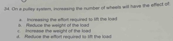 On a pulley system, increasing the number of wheels will have the effect of:
a. Increasing the effort required to lift the load
b. Reduce the weight of the load
c. Increase the weight of the load
d. Reduce the effort required to lift the load