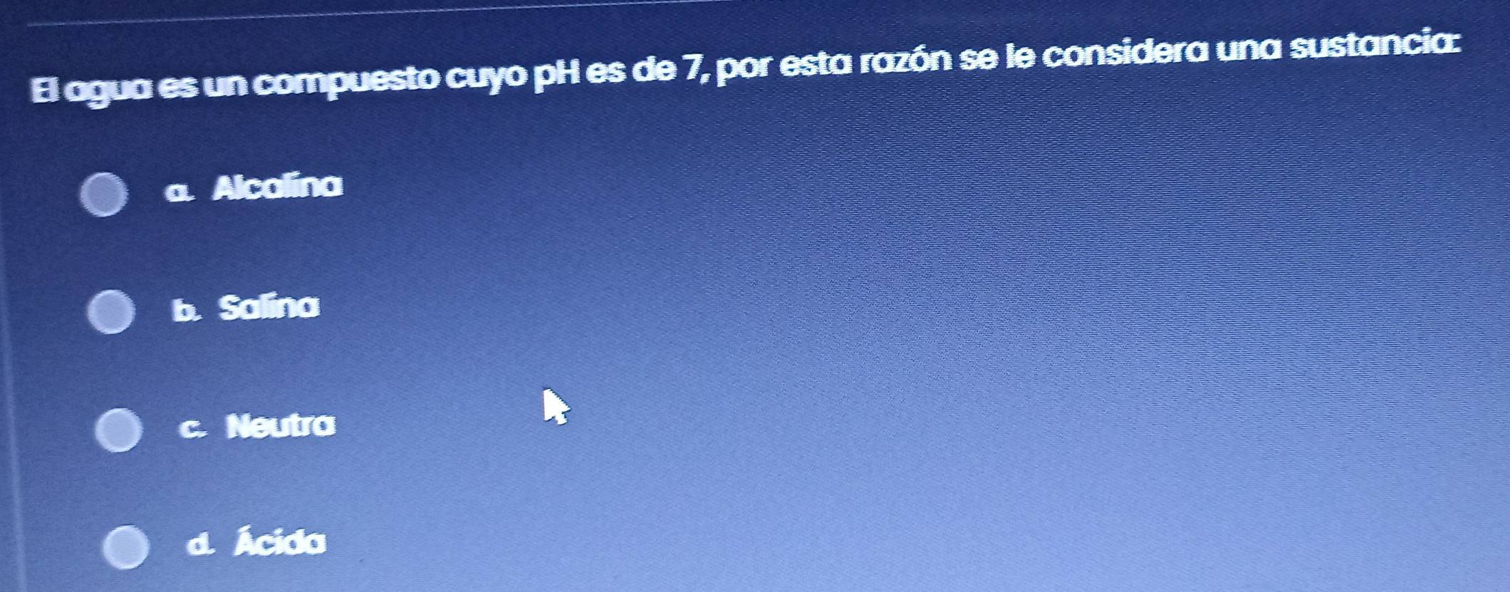 El agua es un compuesto cuyo pH es de 7, por esta razón se le considera una sustancia:
a. Alcalina
b. Salina
c. Neutra
d. Ácida