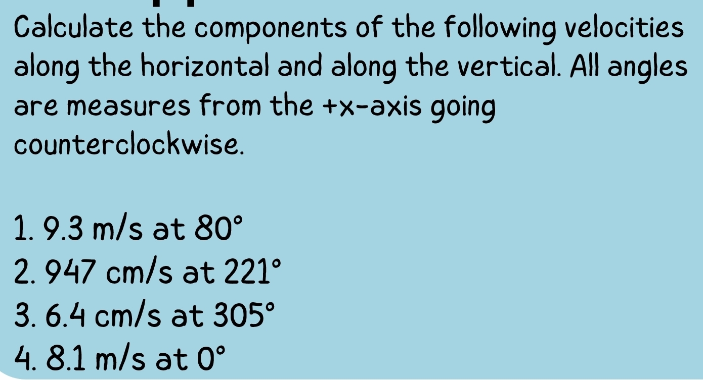 Calculate the components of the following velocities 
along the horizontal and along the vertical. All angles 
are measures from the +x -axis going 
counterclockwise. 
1. 9.3 m/s at 80°
2. 947 cm/s at 221°
3. 6.4 cm/s at 305°
4. 8.1 m/s at 0°