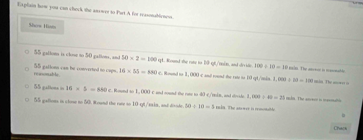 Explain how you can check the answer to Part A for reasonableness.
Show Hints
55 gallons is close to 50 gallons, and 50* 2=100q qt. Round the rate to 10 qt/min, and divide. 100/ 10=10 min. The answer is reasonable.
reasonable.
55 gallons can be converted to cups. 16* 55=880c. Round to 1, 000 c and round the rate to 10 qt/min. 1. 000/ 10=100min 1. The auswer is
55 gallons is 16* 5=880. Round to 1, 000 c and round the rate to 40 c/min, and divide. 1,000/ 40=25min. The answer is reasnable.
55 gallons is close to 50. Round the rate to 10 qt/min, and divide. 50/ 10=5min. The answer is reasonable
Chack