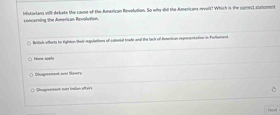 Historians still debate the cause of the American Revolution. So why did the Americans revolt? Which is the correct statement
concerning the American Revolution.
British efforts to tighten their regulations of colonial trade and the lack of American representation in Parliament.
None apply
Disagreement over Slavery.
Disagreement over Indian affairs
Next