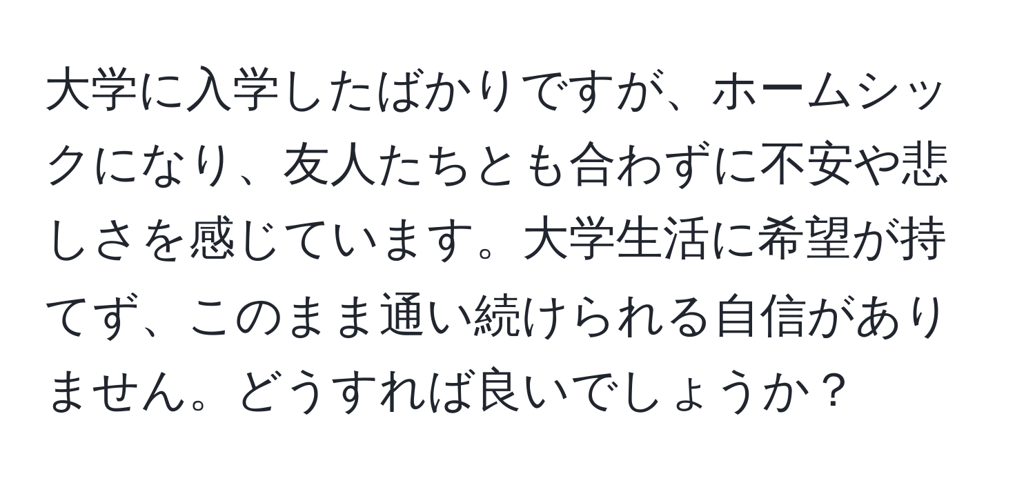 大学に入学したばかりですが、ホームシックになり、友人たちとも合わずに不安や悲しさを感じています。大学生活に希望が持てず、このまま通い続けられる自信がありません。どうすれば良いでしょうか？