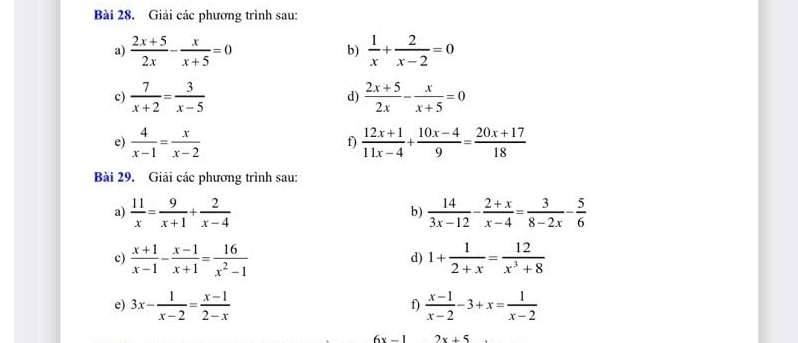 Bài 28, Giải các phương trình sau: 
a)  (2x+5)/2x - x/x+5 =0 b)  1/x + 2/x-2 =0
c)  7/x+2 = 3/x-5  d)  (2x+5)/2x - x/x+5 =0
e)  4/x-1 = x/x-2   (12x+1)/11x-4 + (10x-4)/9 = (20x+17)/18 
f) 
Bài 29. Giải các phương trình sau: 
a)  11/x = 9/x+1 + 2/x-4   14/3x-12 - (2+x)/x-4 = 3/8-2x - 5/6 
b) 
c)  (x+1)/x-1 - (x-1)/x+1 = 16/x^2-1  1+ 1/2+x = 12/x^3+8 
d) 
e) 3x- 1/x-2 = (x-1)/2-x   (x-1)/x-2 -3+x= 1/x-2 
f)
6x-1 2x+5