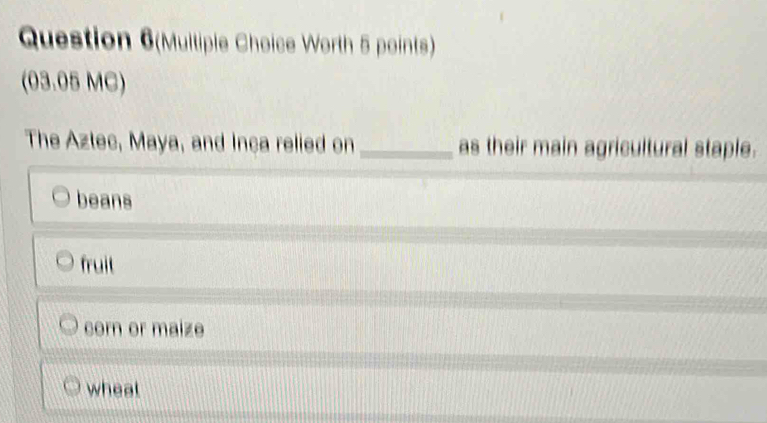 Question 6(Multiple Choice Worth 5 points)
(03.05 MC)
The Aztec, Maya, and Inça relied on _as their main agricultural staple.
beans
fruit
corn or maize
wheal
