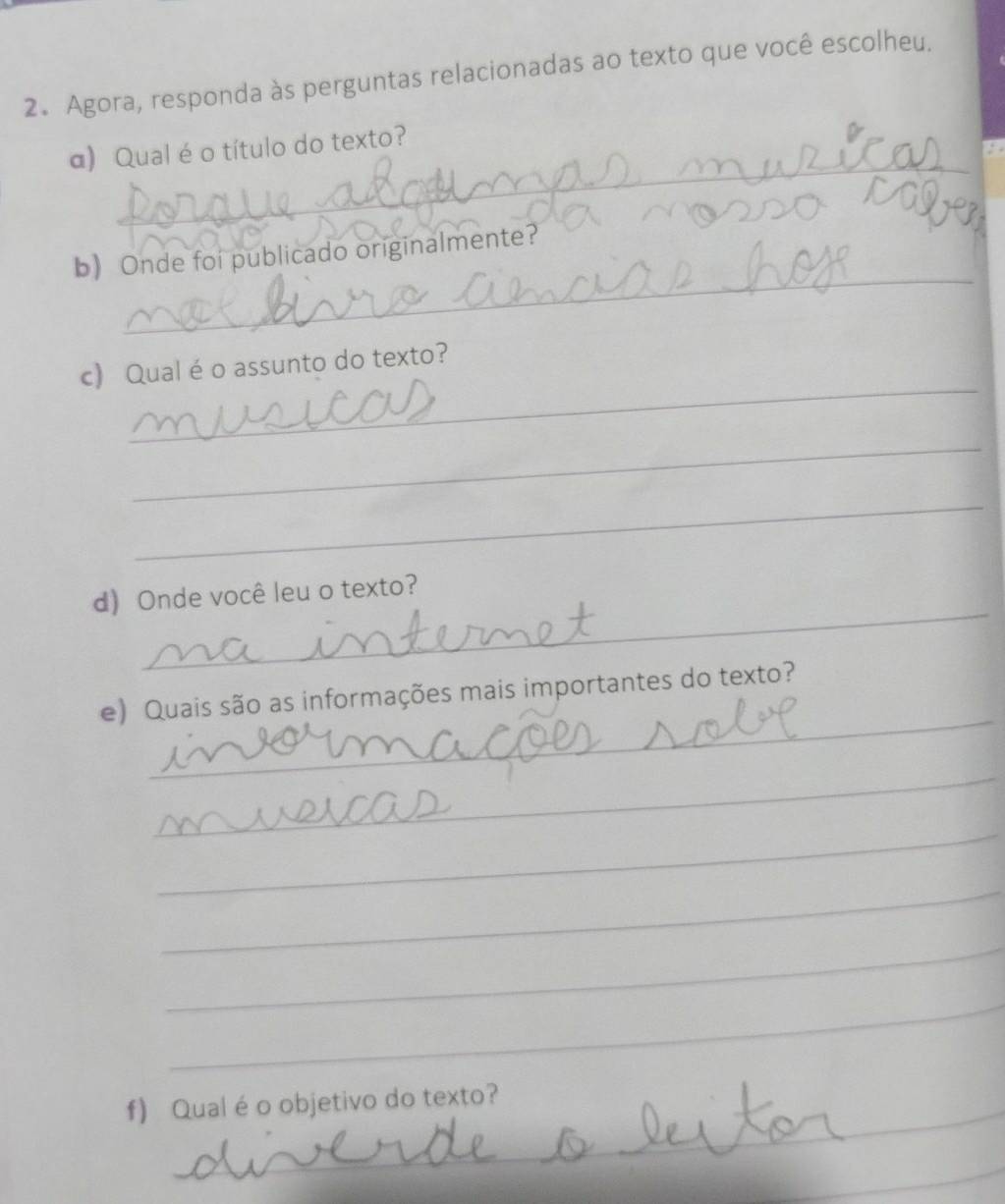 Agora, responda às perguntas relacionadas ao texto que você escolheu. 
_ 
α) Qualé o título do texto? 
_ 
b Onde foi publicado originalmente? 
_ 
c) Qual é o assunto do texto? 
_ 
_ 
_ 
d) Onde você leu o texto? 
_ 
e) Quais são as informações mais importantes do texto? 
_ 
_ 
_ 
_ 
_ 
_ 
_ 
f) Qual éo objetivo do texto? 
_