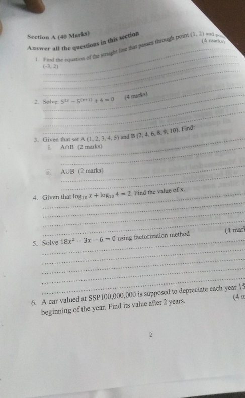 Answer all the questions in this section (1,2) and po 
_ 
_ 
1. Find the equation of the straight line that passes through poin 
_
(-3,2)
_ 
_ 
2. Solve: 5^(2x)-5^((x+1))+4=0 (4 marks) 
_ 
_ 
3. Given that set A(1,2,3,4,5) and B(2,4,6,8,9,10). Find: 
i. _ A∩ B (2 marks) 
_ 
_ 
ii. A∪ B (2 marks) 
_ 
4. Given that log _10x+log _104=2. Find the value of x. 
_ 
_ 
_ 
_ 
5. Solve 18x^2-3x-6=0 using factorization method (4 marl 
_ 
_ 
_ 
6. A car valued at SSP100,000,000 is supposed to depreciate each year 15
beginning of the year. Find its value after 2 years. 
(4 n 
2