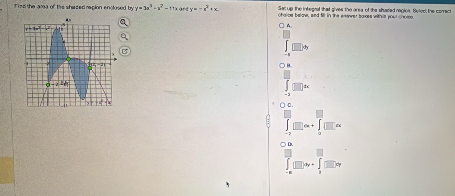 Set up the integral that gives the area of the shaded region. Select the correct
Find the area of the shaded region enclosed by y=3x^3-x^2-11x and y=-x^2+x. choice below, and fill in the answer boxes within your choice.
A.
dy
-6
B.
-2
C.
=2
D.
∈t □ dy+∈t □ d