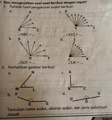 Ayo, mengerjakan soal-soal berikut dengan tepat! 
1. Tulislah hasil pengukuran sudut berikut! 
a. 
_ ∠ ABC=
∠ XYZ=... 
b.d. 1
J K
∠ SOT=...
∠ IJK=... 
2. Perhatikan gambar berikut! 
a. C. 
b. 
d.
V
U 
_ 
Tentukan nama sudut, ukuran sudut, dan jenis sudutnya! 
Jawab: 
Kelas 3