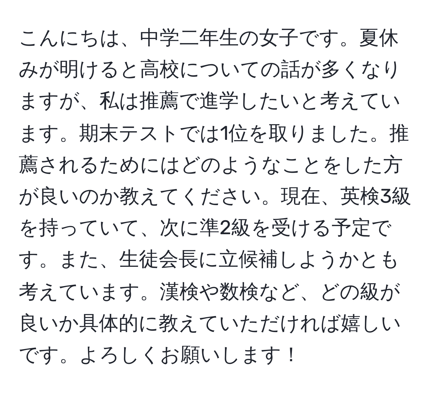 こんにちは、中学二年生の女子です。夏休みが明けると高校についての話が多くなりますが、私は推薦で進学したいと考えています。期末テストでは1位を取りました。推薦されるためにはどのようなことをした方が良いのか教えてください。現在、英検3級を持っていて、次に準2級を受ける予定です。また、生徒会長に立候補しようかとも考えています。漢検や数検など、どの級が良いか具体的に教えていただければ嬉しいです。よろしくお願いします！