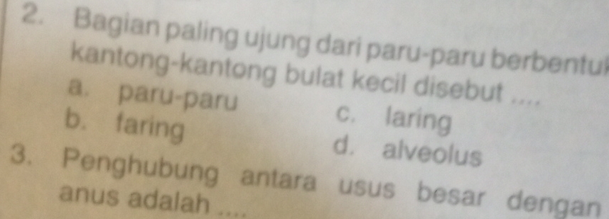 Bagian paling ujung dari paru-paru berbentul
kantong-kantong bulat kecil disebut ....
a. paru-paru c. laring
b. faring d. alveolus
3. Penghubung antara usus besar dengan
anus adalah ....