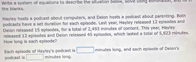 Write a system of equations to describe the situation below, solve using elimination, and hi in 
the blanks. 
Hayley hosts a podcast about computers, and Deion hosts a podcast about parenting. Both 
podcasts have a set duration for each episode. Last year, Hayley released 12 episodes and 
Delon released 15 episodes, for a total of 2,493 minutes of content. This year, Hayley 
released 12 episodes and Deion released 45 episodes, which lasted a total of 5,823 minutes. 
How long is each episode? 
Each episode of Hayley's podcast is □ minutes long, and each episode of Deion's 
podcast is □ minutes long.