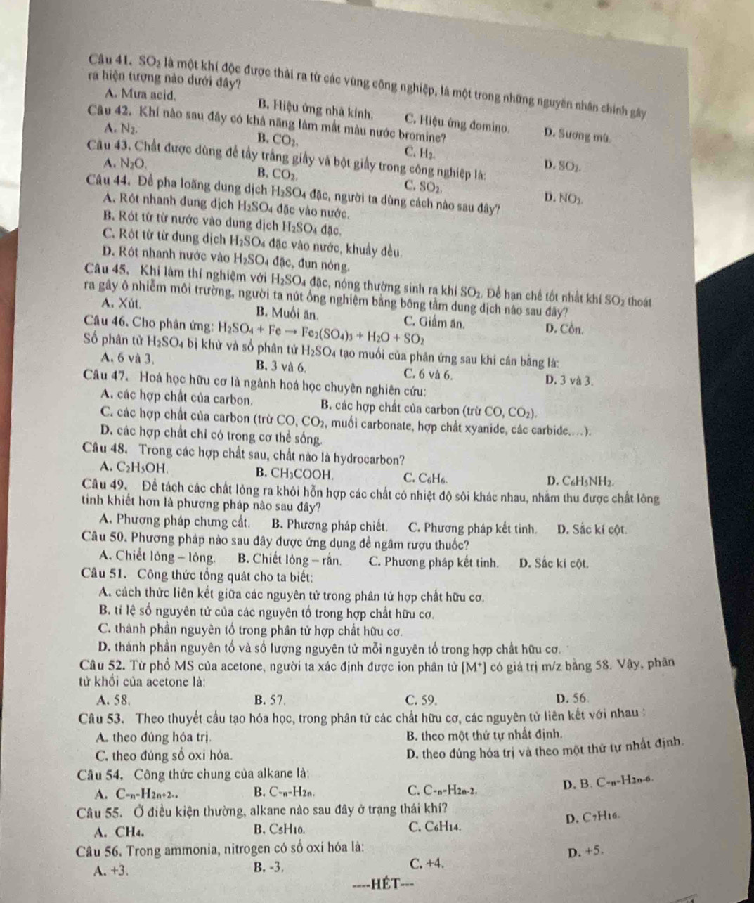 ra hiện tượng nào dưới đây?
Câu 41. SO_2 là một khí độc được thải ra từ các vùng công nghiệp, là một trong những nguyên nhân chính gây
A. Mưa acid. B. Hiệu ứng nhà kính. C. Hiệu ứng đomino. D. Sương mù
Câu 42. Khí nào sau đây có khả năng làm mất màu nước bromine?
A. N_2.
B. CO_2. C. H_2.
Câu đất được dùng để tầy trắng giấy và bột giấy trong công nghiệp là:
A. N_2O. D.SO_2.
B. CO_2
C. SO_2.
Câu 44. Để pha loãng dung dịch H_2SO_4 đặc, người ta dùng cách nào sau đây?
D. NO_2.
A. Rôt nhanh dung dịch H_2SO_4 đặc vào nước.
B. Rót từ từ nước vào dung dịch H_2SO_4 đặc.
C. Rôt từ từ dung dịch H_2SO_4 đặc vào nước, khuẩy đều.
D. Rót nhanh nước vào H_2SO_4 đặc, đun nóng.
Câu 45. Khí làm thí nghiệm với H_2SO_4 đặc, nóng thường sinh ra khí SO_2 Để hạn chế tốt nhất khí SO_2 thoát
ra gây ô nhiễm môi trường, người ta nút ổng nghiệm bằng bông tầm dung dịch nào sau đây?
A. Xút. B. Muối ăn. C. Giảm ăn.
Câu 46. Cho phân ứng: H_2SO_4+Feto Fe_2(SO_4)_3+H_2O+SO_2 D. Cồn.
Số phân tử H_2SO_4 bị khử và số phân tử H_2SO_4 tạo muối của phân ứng sau khi cân bằng là:
A. 6 và 3. B. 3 và 6. C. 6 và 6. D. 3 và 3.
Câu 47. Hoá học hữu cơ là ngành hoá học chuyên nghiên cứu:
A. các hợp chất của carbon. B. các hợp chất của carbon (trừ CO,CO_2).
C. các hợp chất của carbon (trừ CO,CO_2 2, muối carbonate, hợp chất xyanide, các carbide,...).
D. các hợp chất chỉ có trong cơ thể sống.
Câu 48. Trong các hợp chất sau, chất nào là hydrocarbon?
A. C_2H_5OH. B. CH₃COOH. C. C₆H₆. D. C6H3NH2.
Câu 49.  Đề tách các chất lỏng ra khỏi hỗn hợp các chất có nhiệt độ sôi khác nhau, nhằm thu được chất lông
tinh khiết hơn là phương pháp nào sau đây?
A. Phương pháp chưng cất. B. Phương pháp chiết. C. Phương pháp kết tinh. D. Sắc kí cột.
Câu 50. Phương pháp nào sau đây được ứng dụng đề ngâm rượu thuốc?
A. Chiết lông - lỏng. B. Chiết lỏng - rắn. C. Phương pháp kết tinh. D. Sắc kí cột.
Câu 51. Công thức tổng quát cho ta biết:
A. cách thức liên kết giữa các nguyên tử trong phân tử hợp chất hữu cơ.
B. tỉ lệ số nguyên tử của các nguyên tổ trong hợp chất hữu cơ.
C. thành phần nguyên tố trong phân tử hợp chất hữu cơ.
D. thành phần nguyên tố và số lượng nguyên tử mỗi nguyên tố trong hợp chất hữu cơ.
Câu 52. Từ phổ MS của acetone, người ta xác định được ion phân tử [M*] có giá trị m/z bằng 58. Vậy, phân
từ khổi của acetone là:
A. 58. B. 57. C. 59. D. 56
Câu 53. Theo thuyết cầu tạo hóa học, trong phân tử các chất hữu cơ, các nguyên tử liên kết với nhau 
A. theo đúng hóa trị. B. theo một thứ tự nhất định.
C. theo đúng số oxi hóa.
D. theo đúng hóa trị và theo một thử tự nhất định.
Câu 54. Công thức chung của alkane là:
A. C-_n-H_2n+2... B. C-n-H2n. C. C-n- H2n-2.
D. B. C-a-H2n-6.
Câu 55. Ở điều kiện thường, alkane nào sau đây ở trạng thái khí?
D. C7H16.
A. CH₄. B.CsH10. C. C6H14.
Câu 56. Trong ammonia, nitrogen có số oxi hóa là:
D, +5.
A. +3. B. -3. C. +4.
----HÉT-