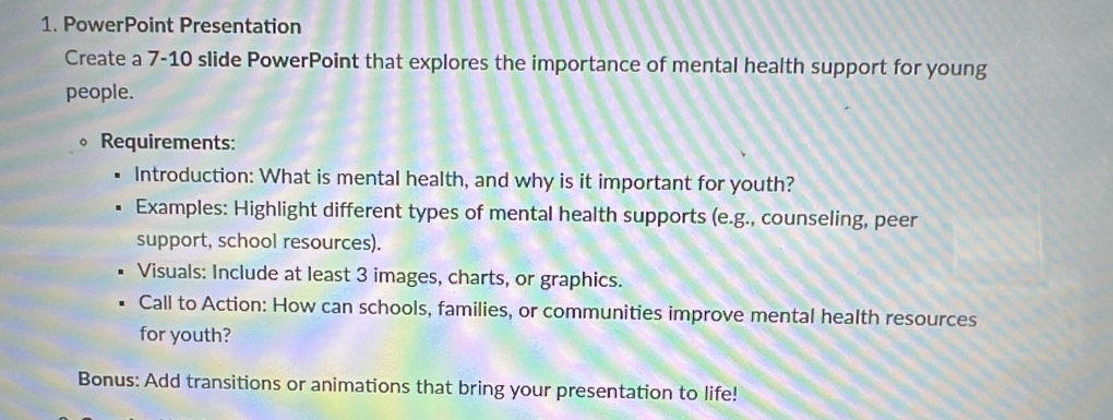 PowerPoint Presentation 
Create a 7-10 slide PowerPoint that explores the importance of mental health support for young 
people. 
Requirements: 
Introduction: What is mental health, and why is it important for youth? 
Examples: Highlight different types of mental health supports (e.g., counseling, peer 
support, school resources). 
Visuals: Include at least 3 images, charts, or graphics. 
Call to Action: How can schools, families, or communities improve mental health resources 
for youth? 
Bonus: Add transitions or animations that bring your presentation to life!