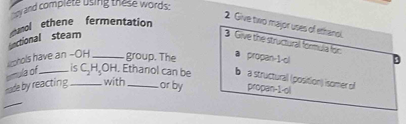 by and complete using these words:
2 Give two major uses of ethanol.
hanol ethene fermentation
functional steam
3 Give the structural formula for: D
Acphols have an -OH _group. The
a propan-1-ol
armula of _is_ C_2H_5 OH. . Ethanol can be b a structural (position) isomer of
made by reacting with orby
propan-1-ol
_